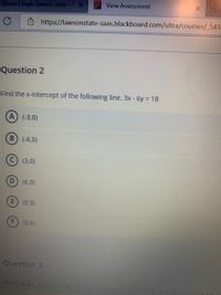 View Assessment
ckboard login lawson state-E X
Ô https://lawsonstate-saas.blackboard.com/ultra/courses/_541-
Question 2
Find the x-intercept of the following line. 3x - 6y = 18
A (-3,0)
B (-6,0)
(3,0)
(6,0)
(0,3)
(0,6)
Question 3
Fino the eouation of the ine tnat
-5 and
