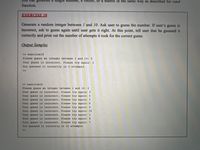 vector, or a matrix in the same way as described for rand
function.
EXERCISE I8
Generate a random integer between I and 10. Ask user to guess the number. If user's guess is
incorrect, ask' to guess again until user gets it right. At this point, tell user that he guessed it
correctly and print out the number of attempts it took for the correct guess.
Output Samples
>> exercisel8
Please guess an integer between 1 and 10: 5
Your guess is incorrect. Please try again: 2
You guessed it correctly in 2 attemptS
>>
>> exercise16
Please guess an integer between 1 and 10: 2
Your guess is incorrect. Please try again: 3
Your guess is incorrect. Please try again: 6
Your guess is incorrect. Please try again: 5
Your guess is incorrect. Please try again: 8
Your guess is incorrect. Please try again: 9
Your guess is incorrect. Please try again: 10
Your guess is incorrect. Please try again: 1
Your guess is incorrect. Please try again: 4
Your guess is incorrect. Please try again: 7
You guessed it correctly in 10 attempts
>>
