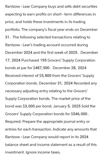 Rantzow - Lear Company buys and sells debt securities
expecting to earn profits on short-term differences in
price, and holds these investments in its trading
portfolio. The company's fiscal year ends on December
31. The following selected transactions relating to
Rantzow - Lear's trading account occurred during
December 2024 and the first week of 2025. December
17, 2024 Purchased 195 Grocers' Supply Corporation
bonds at par for $487,500. December 28, 2024
Received interest of $5,800 from the Grocers' Supply
Corporation bonds. December 31, 2024 Recorded any
necessary adjusting entry relating to the Grocers'
Supply Corporation bonds. The market price of the
bond was $3,000 per bond. January 5, 2025 Sold the
Grocers' Supply Corporation bonds for $546,000.
Required: Prepare the appropriate journal entry or
entries for each transaction. Indicate any amounts that
Rantzow - Lear Company would report in its 2024
balance sheet and income statement as a result of this
investment. Ignore income taxes.