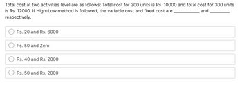 Total cost at two activities level are as follows: Total cost for 200 units is Rs. 10000 and total cost for 300 units
is Rs. 12000. If High-Low method is followed, the variable cost and fixed cost are
and
respectively.
Rs. 20 and Rs. 6000
Rs. 50 and Zero
Rs. 40 and Rs. 2000
Rs. 50 and Rs. 2000