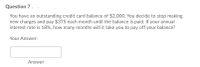 Question 7.
You have an outstanding credit card balance of $2,000. You decide to stop making
new charges and pay $375 each month until the balance is paid. If your annual
interest rate is 18%, how many months will it take you to pay off your balance?
Your Answer:
Answer
