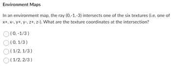 Environment Maps
In an environment map, the ray (0,-1,-3) intersects one of the six textures (i.e. one of
x+, x-, y+, y-, z+, z-). What are the texture coordinates at the intersection?
(0, -1/3)
(0, 1/3)
(1/2, 1/3)
(1/2, 2/3)