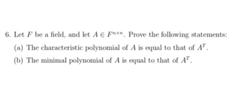 6. Let F be a field, and let A € Faxn. Prove the following statements:
(a) The characteristic polynomial of A is equal to that of AT.
(b) The minimal polynomial of A is equal to that of AT.