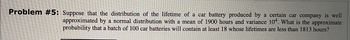 Problem #5: Suppose that the distribution of the lifetime of a car battery produced by a certain car company is well
approximated by a normal distribution with a mean of 1900 hours and variance 104. What is the approximate
probability that a batch of 100 car batteries will contain at least 18 whose lifetimes are less than 1813 hours?