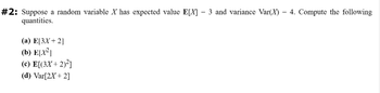 #2: Suppose a random variable X has expected value E[X] = 3 and variance Var(X) = 4. Compute the following
quantities.
(a) E[3X + 2]
(b) E[X²]
(c) E[(3X+2)²]
(d) Var[2X + 2]