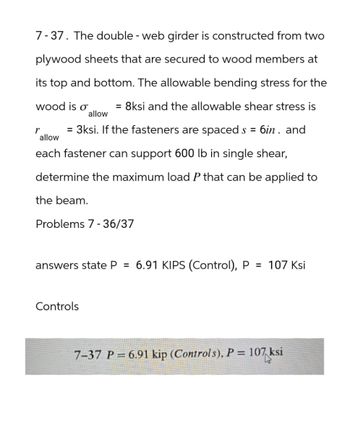 7-37. The double - web girder is constructed from two
plywood sheets that are secured to wood members at
its top and bottom. The allowable bending stress for the
= 8ksi and the allowable shear stress is
wood is σ
allow
r = 3ksi. If the fasteners are spaced s = : 6in. and
allow
each fastener can support 600 lb in single shear,
determine the maximum load P that can be applied to
the beam.
Problems 7-36/37
answers state P = 6.91 KIPS (Control), P = 107 Ksi
Controls
7-37 P = 6.91 kip (Controls), P = 107 ksi