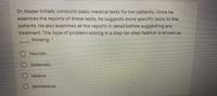 Dr. Mazen initially conducts basic medical tests for her patients. Once he
examines the reports of these tests, he suggests more specific tests to the
patients. He also examines all the reports in detail before suggesting any
treatment. This type of problem solving in a step-by-step fashion is known as
thinking. *
Heuristic.
Systematic.
Intuitive
Spontaneous.
