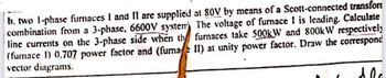 b. two 1-phase furnaces I and II are supplied at 80V by means of a Scott-connected transfor
combination from a 3-phase, 6600V system) The voltage of furnace 1 is leading. Calculate
line currents on the 3-phase side when th furnaces take 500kW and 800kW respectively
(furnace 1) 0.707 power factor and (fuma II) at unity power factor. Draw the correspond
vector diagrams.
10