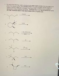 1. For each of the following, supply a structure for the major organic product when the product is not
given; if no reaction occurs, write NO REACTION. Provide the inorganic reactant (reagent) or
catalyst is missing, simply give a formula. If heat and/or light is needed, be sure to indicate it
appropriately if these conditions are missing. ANSWER ONLY 5 of 7 REACTIONS! PUT AN X
ON THE ANSWER SHEET FOR THE OTHER TWO. (1.5 points each)
CH;OH
NAOH
b.
Br
1. Mg, diethyl ether
C.
2.
D
HI
ONa
Br
H,O
CI
OH
PBr,
