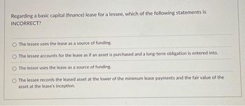 Regarding a basic capital (finance) lease for a lessee, which of the following statements is
INCORRECT?
The lessee uses the lease as a source of funding.
The lessee accounts for the lease as if an asset is purchased and a long-term obligation is entered into.
The lessor uses the lease as a source of funding.
The lessee records the leased asset at the lower of the minimum lease payments and the fair value of the
asset at the lease's inception.