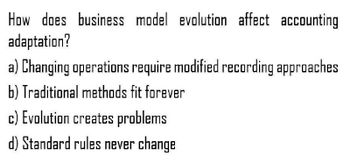 How does business model evolution affect accounting
adaptation?
a) Changing operations require modified recording approaches
b) Traditional methods fit forever
c) Evolution creates problems
d) Standard rules never change