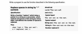 Write a program to use the function described in the following specification:
Replace spaces in string by "-"
symbols
Specification:
Write a function "replace" which takes a
pointer to a string as a parameter, which
replaces all spaces in that string by minus
signs, and delivers the number of spaces it
replaced.
Thus
char *cat = "The cat sat";
n = replace ( cat );
should set
catto "The-cat-sat
and n to 2.
Typical input:
The cat sat on the mat.
Typical output:
String was: The cat sat on the mat
String is: The-cat-sat-on-the-mat
Number replaced 5