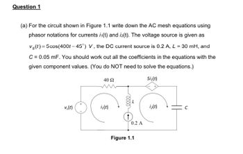 Question 1
(a) For the circuit shown in Figure 1.1 write down the AC mesh equations using
phasor notations for currents i(t) and i2(t). The voltage source is given as
Vs(t) = 5 cos(400t -45°) V, the DC current source is 0.2 A, L = 30 mH, and
C = 0.05 mF. You should work out all the coefficients in the equations with the
given component values. (You do NOT need to solve the equations.)
40 92
5i₁(t)
vs(t)
iz(t)
iz(t)
↑
0.2 A
Figure 1.1