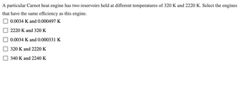 A particular Carnot heat engine has two reservoirs held at different temperatures of 320 K and 2220 K. Select the engines
that have the same efficiency as this engine.
0.0034 K and 0.000497 K
2220 K and 320 K
0.0034 K and 0.000331 K
320 K and 2220 K
340 K and 2240 K