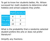 To get to know her students better, Ms. Wilson
surveyed her math students to determine what
hobbies and school subjects they prefer.
Math Literature
Athletics
4
7
The arts
9.
Reading 10
8.
What is the probability that a randomly selected
student prefers the arts or does not prefer
literature?
Simplify any fractions.
