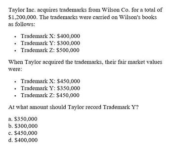 Taylor Inc. acquires trademarks from Wilson Co. for a total of
$1,200,000. The trademarks were carried on Wilson's books
as follows:
■ Trademark X: $400,000
⚫ Trademark Y: $300,000
.
Trademark Z: $500,000
When Taylor acquired the trademarks, their fair market values
were:
⚫ Trademark X: $450,000
. Trademark Y: $350,000
⚫ Trademark Z: $450,000
At what amount should Taylor record Trademark Y?
a. $350,000
b. $300,000
c. $450,000
d. $400,000