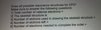 Draw all possible resonance structrues for CPO"
Make sure to answer the following questions:
1] Total number of valence electrons =
2] The skeletal structure is
3] Number of elctrons used in drawing the skeletal structure D
4] Number of elctrons left
5] Number of electrons needed to complete the octet =
