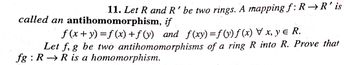 11. Let R and R' be two rings. A mapping f: R→R' is
called an antihomomorphism, if
ƒ (x + y) =f(x) +ƒ(y) and f(xy) =ƒ (y) ƒ (x) \ x, y ɛ R.
1
Let f, g be two antihomomorphisms of a ring R into R. Prove that
fg: R R is a homomorphism.
—