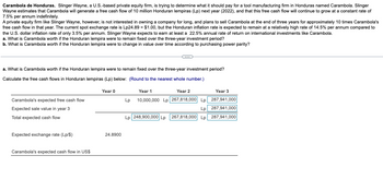 Carambola de Honduras. Slinger Wayne, a U.S.-based private equity firm, is trying to determine what it should pay for a tool manufacturing firm in Honduras named Carambola. Slinger
Wayne estimates that Carambola will generate a free cash flow of 10 million Honduran lempiras (Lp) next year (2022), and that this free cash flow will continue to grow at a constant rate of
7.5% per annum indefinitely.
A private equity firm like Slinger Wayne, however, is not interested in owning a company for long, and plans to sell Carambola at the end of three years for approximately 10 times Carambola's
free cash flow in that year. The current spot exchange rate is Lp24.89 = $1.00, but the Honduran inflation rate is expected to remain at a relatively high rate of 14.5% per annum compared to
the U.S. dollar inflation rate of only 3.5% per annum. Slinger Wayne expects to earn at least a 22.5% annual rate of return on international investments like Carambola.
a. What is Carambola worth if the Honduran lempira were to remain fixed over the three-year investment period?
b. What is Carambola worth if the Honduran lempira were to change in value over time according to purchasing power parity?
a. What is Carambola worth if the Honduran lempira were to remain fixed over the three-year investment period?
Calculate the free cash flows in Honduran lempiras (Lp) below: (Round to the nearest whole number.)
Carambola's expected free cash flow
Expected sale value in year 3
Total expected cash flow
Expected exchange rate (Lp/$)
Carambola's expected cash flow in US$
Year 0
24.8900
Year 1
Year 2
Year 3
Lp 10,000,000 Lp 267,818,000 Lp 287,941,000
Lp 287,941,000
Lp 248,900,000 Lp 267,818,000 Lp 287,941,000