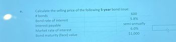 Calculate the selling price of the following 5-year bond issue:
e.
# bonds
Bond rate of interest
Interest payable
Market rate of interest
Bond maturity (face) value
600
5.8%
semi-annually
6.0%
$1,000