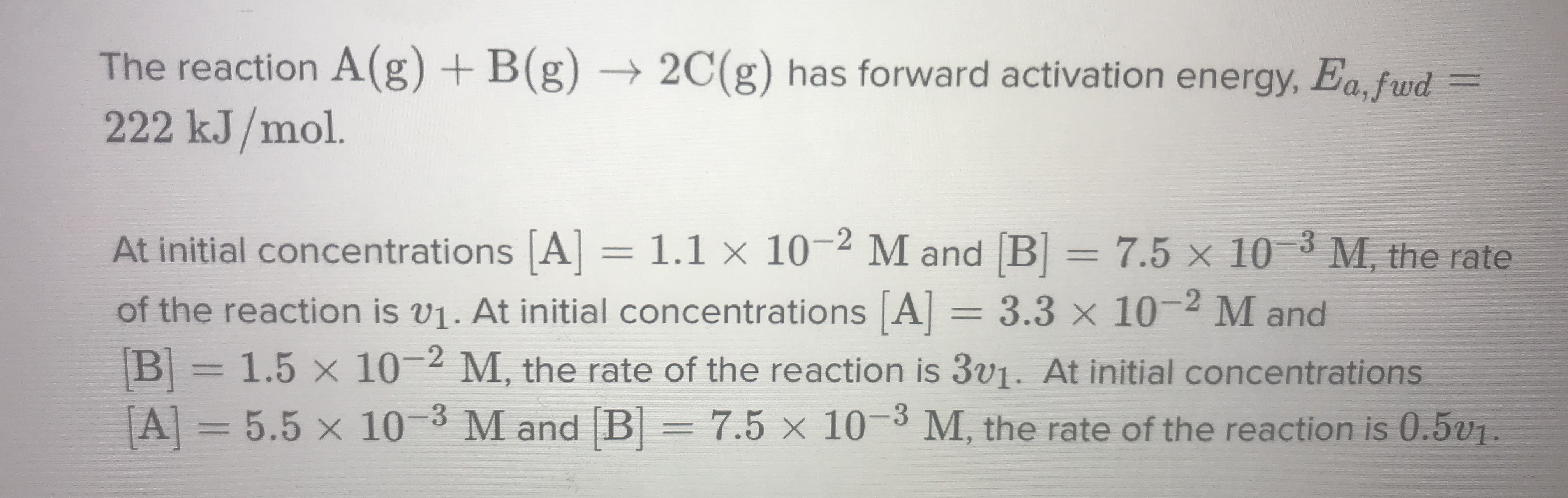 The reaction A(g) + B(g)
222 kJ/mol.
→ 2C(g) has forward activation energy, Ea, fwd
%3D
At initial concentrations A] =
1.1 × 10-2 M and B = 7.5 x 10 3 M, the rate
%3D
of the reaction is v1. At initial concentrations A = 3.3 x 10-2 M and
B=1.5 x 10-2 M, the rate of the reaction is 3V1. At initial concentrations
A = 5.5 x 10-3 M and [B= 7.5 × 10-3 M, the rate of the reaction is 0.5v1.
%3D
%3D
