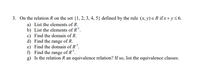 3. On the relation R on the set {1, 2, 3, 4, 5} defined by the rule (x, y) e R ifx+y<6.
a) List the elements of R.
b) List the elements of R.
c) Find the domain of R.
d) Find the range of R.
e) Find the domain of R'.
f) Find the range of R'.
g) Is the relation R an equivalence relation? If so, list the equivalence classes.
