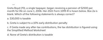 Greta Boyd (70), a single taxpayer, began receiving a pension of $2500 per
month for life on June 1, 2006. Her 2021 Form 1099-R is hown below. Box 2a is
blank. Which of the following statements is always correct?
a. $30,000 is taxable
b. Greta is subject to a 10% early distribution penalty
c. if Greta made any after-tax contributions, the tax distribution is figured using
the Simplified Method Worksheet
d. None of Greta's distribution is taxable