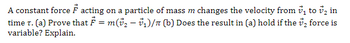 A constant force F acting on a particle of mass m changes the velocity from ₁ to ₂ in
₂ force is
time T. (a) Prove that ₹ = m(v₂ — v₁)/π (b) Does the result in (a) hold if the
variable? Explain.