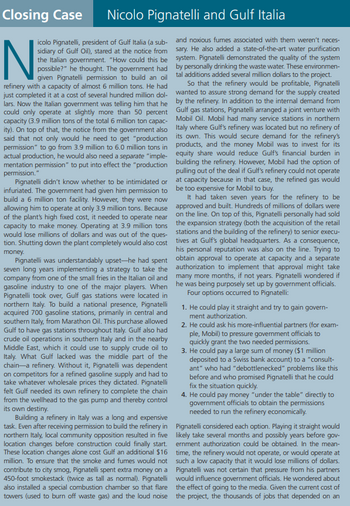 Closing Case Nicolo Pignatelli and Gulf Italia
N
icolo Pignatelli, president of Gulf Italia (a sub-
sidiary of Gulf Oil), stared at the notice from
the Italian government. "How could this be
possible?" he thought. The government had
given Pignatelli permission to build an oil
refinery with a capacity of almost 6 million tons. He had
just completed it at a cost of several hundred million dol-
lars. Now the Italian government was telling him that he
could only operate at slightly more than 50 percent
capacity (3.9 million tons of the total 6 million ton capac-
ity). On top of that, the notice from the government also
said that not only would he need to get "production
permission" to go from 3.9 million to 6.0 million tons in
actual production, he would also need a separate "imple-
mentation permission" to put into effect the "production
permission."
Pignatelli didn't know whether to be intimidated or
infuriated. The government had given him permission to
build a 6 million ton facility. However, they were now
allowing him to operate at only 3.9 million tons. Because
of the plant's high fixed cost, it needed to operate near
capacity to make money. Operating at 3.9 million tons
would lose millions of dollars and was out of the ques-
tion. Shutting down the plant completely would also cost
money.
Pignatelli was understandably upset-he had spent
seven long years implementing a strategy to take the
company from one of the small fries in the Italian oil and
gasoline industry to one of the major players. When
Pignatelli took over, Gulf gas stations were located in
northern Italy. To build a national presence, Pignatelli
acquired 700 gasoline stations, primarily in central and
southern Italy, from Marathon Oil. This purchase allowed
Gulf to have gas stations throughout Italy. Gulf also had
crude oil operations in southern Italy and in the nearby
Middle East, which it could use to supply crude oil to
Italy. What Gulf lacked was the middle part of the
chain-a refinery. Without it, Pignatelli was dependent
on competitors for a refined gasoline supply and had to
take whatever wholesale prices they dictated. Pignatelli
felt Gulf needed its own refinery to complete the chain
from the wellhead to the gas pump and thereby control
its own destiny.
Building a refinery in Italy was a long and expensive
task. Even after receiving permission to build the refinery in
northern Italy, local community opposition resulted in five
location changes before construction could finally start.
These location changes alone cost Gulf an additional $16
million. To ensure that the smoke and fumes would not
contribute to city smog, Pignatelli spent extra money on a
450-foot smokestack (twice as tall as normal). Pignatelli
also installed a special combustion chamber so that flare
towers (used to burn off waste gas) and the loud noise
and noxious fumes associated with them weren't neces-
sary. He also added a state-of-the-art water purification
system. Pignatelli demonstrated the quality of the system
by personally drinking the waste water. These environmen-
tal additions added several million dollars to the project.
So that the refinery would be profitable, Pignatelli
wanted to assure strong demand for the supply created
by the refinery. In addition to the internal demand from
Gulf gas stations, Pignatelli arranged a joint venture with
Mobil Oil. Mobil had many service stations in northern
Italy where Gulf's refinery was located but no refinery of
its own. This would secure demand for the refinery's
products, and the money Mobil was to invest for its
equity share would reduce Gulf's financial burden in
building the refinery. However, Mobil had the option of
pulling out of the deal if Gulf's refinery could not operate
at capacity because in that case, the refined gas would
be too expensive for Mobil to buy.
It had taken seven years for the refinery to be
approved and built. Hundreds of millions of dollars were
on the line. On top of this, Pignatelli personally had sold
the expansion strategy (both the acquisition of the retail
stations and the building of the refinery) to senior execu-
tives at Gulf's global headquarters. As a consequence,
his personal reputation was also on the line. Trying to
obtain approval to operate at capacity and a separate
authorization to implement that approval might take
many more months, if not years. Pignatelli wondered if
he was being purposely set up by government officials.
Four options occurred to Pignatelli:
1. He could play it straight and try to gain govern-
ment authorization.
2. He could ask his more-influential partners (for exam-
ple, Mobil) to pressure government officials to
quickly grant the two needed permissions.
3. He could pay a large sum of money ($1 million
deposited to a Swiss bank account) to a "consult-
ant" who had "debottlenecked" problems like this
before and who promised Pignatelli that he could
fix the situation quickly.
4. He could pay money "under the table" directly to
government officials to obtain the permissions
needed to run the refinery economically.
Pignatelli considered each option. Playing it straight would
likely take several months and possibly years before gov-
ernment authorization could be obtained. In the mean-
time, the refinery would not operate, or would operate at
such a low capacity that it would lose millions of dollars.
Pignatelli was not certain that pressure from his partners
would influence government officials. He wondered about
the effect of going to the media. Given the current cost of
the project, the thousands of jobs that depended on an
