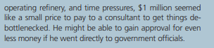 operating refinery, and time pressures, $1 million seemed
like a small price to pay to a consultant to get things de-
bottlenecked. He might be able to gain approval for even
less money if he went directly to government officials.