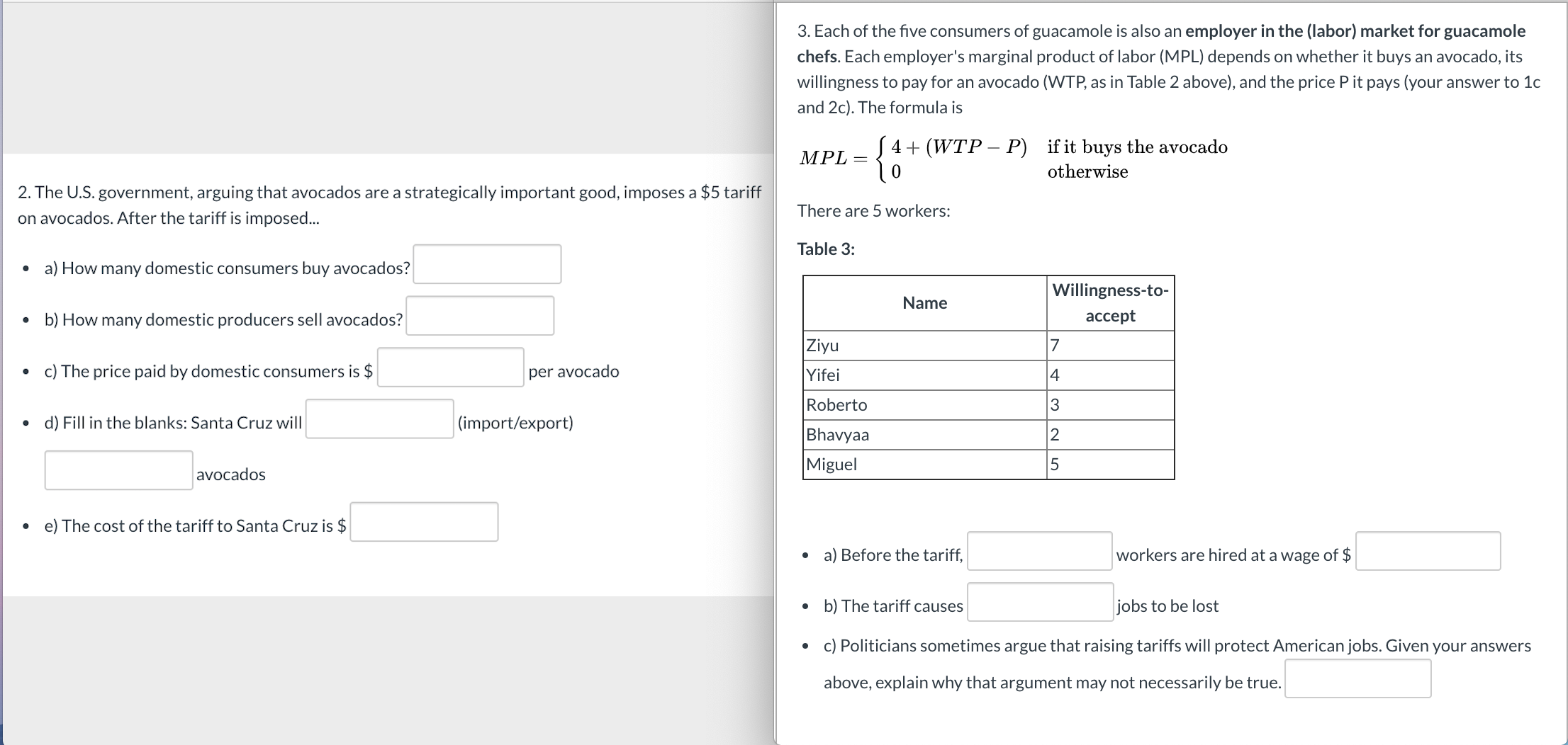 3. Each of the five consumers of guacamole is also an employer in the (labor) market for guacamole
chefs. Each employer's marginal product of labor (MPL) depends on whether it buys an avocado, its
willingness to pay for an avocado (WTP, as in Table 2 above), and the price P it pays (your answer to 1c
and 2c). The formula is
S 4+ (WTP – P) if it buys the avocado
MPL =
otherwise
2. The U.S. government, arguing that avocados are a strategically important good, imposes a $5 tariff
on avocados. After the tariff is imposed...
There are 5 workers:
Table 3:
a) How many domestic consumers buy avocados?
Willingness-to-
Name
• b) How many domestic producers sell avocados?
accept
Ziyu
c) The price paid by domestic consumers is $
per avocado
Yifei
4
Roberto
d) Fill in the blanks: Santa Cruz will
|(import/export)
Bhavyaa
Miguel
avocados
e) The cost of the tariff to Santa Cruz is $
• a) Before the tariff,
workers are hired at a wage of $
b) The tariff causes
jobs to be lost
• c) Politicians sometimes argue that raising tariffs will protect American jobs. Given your answers
above, explain why that argument may not necessarily be true.
N LO
