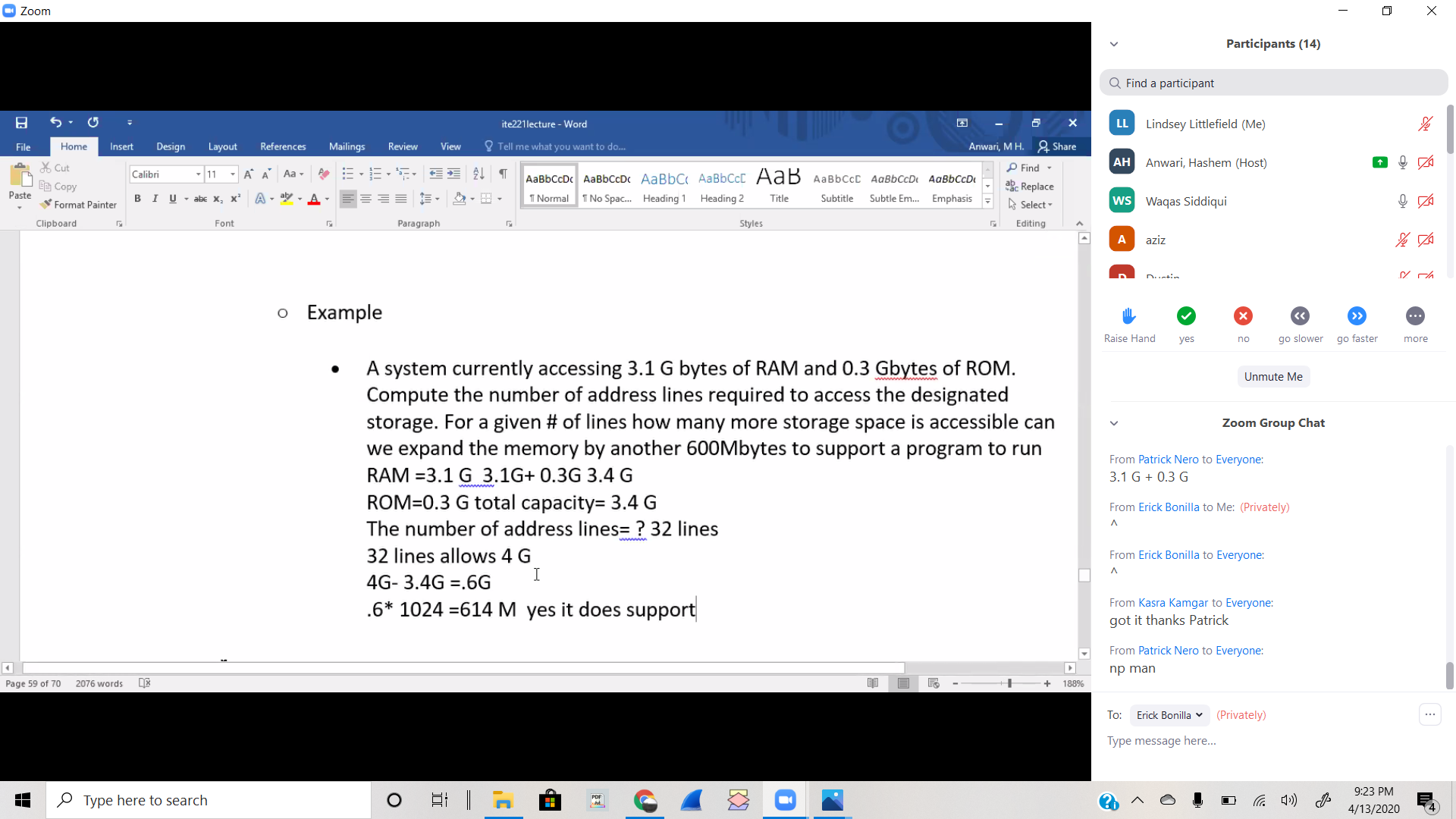 O Zoom
Participants (14)
Q Find a participant
(5
LL
Lindsey Littlefield (Me)
ite221lecture - Word
File
Home
Insert
Design
Layout
References
Mailings
Review
View
O Tell me what you want to do..
Anwari, M H. 2 Share
AH Anwari, Hashem (Host)
X Cut
P Find -
Calibri
11 - A A Aa -
АавьСсDc AаBьссDс AaBbC AаBbCc[ Aав давьссС АавЬСсD AaвьссD
暗Copy
abc Replace
Paste
U - abe X, x’ A - aly , A-
1 Normal
I No Spac. Heading 1
Heading 2
Subtitle
Subtle Em. Emphasis
ws Waqas Siddiqui
Title
Format Painter
A Select-
Clipboard
Font
Paragraph
Styles
Editing
A
aziz
o Example
>>
...
Raise Hand
yes
go slower
go faster
no
more
A system currently accessing 3.1 G bytes of RAM and 0.3 Gbytes of ROM.
Compute the number of address lines required to access the designated
storage. For a given # of lines how many more storage space is accessible can
we expand the memory by another 600Mbytes to support a program to run
Unmute Me
Zoom Group Chat
From Patrick Nero to Everyone:
RAM =3.1 G 3.1G+ 0.3G 3.4 G
3.1 G + 0.3 G
ROM=0.3 G total capacity= 3.4 G
From Erick Bonilla to Me: (Privately)
л
The number of address lines= ? 32 lines
32 lines allows 4 G
From Erick Bonilla to Everyone:
4G- 3.4G =.6G
.6* 1024 =614 M yes it does support
From Kasra Kamgar to Everyone:
got it thanks Patrick
From Patrick Nero to Everyone:
np man
Page 59 of 70
2076 words
188%
To:
Erick Bonilla v (Privately)
Type message here...
9:23 PM
O Type here to search
PDF
4/13/2020
