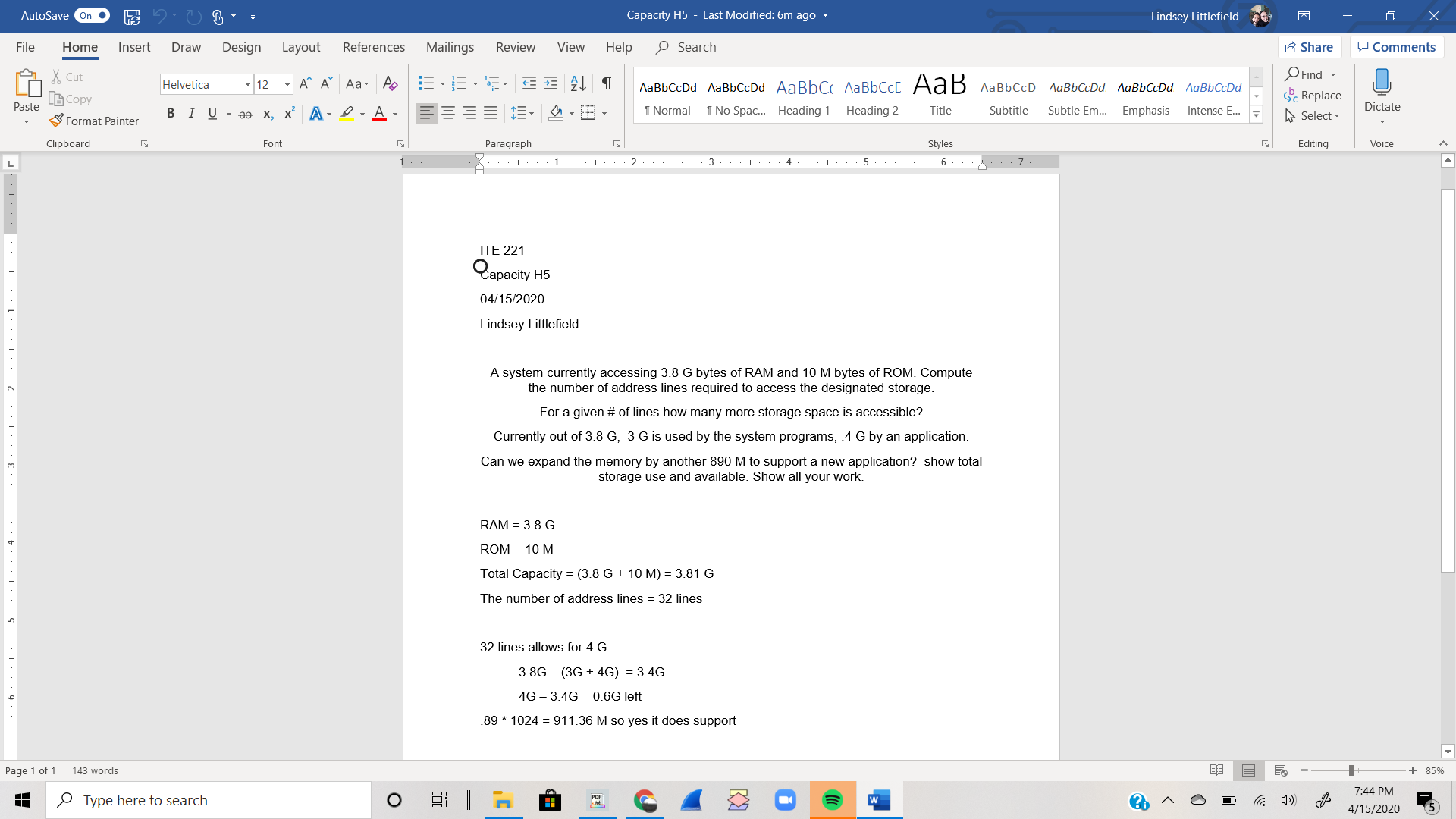 AutoSave On
Capacity H5 - Last Modified: 6m ago -
Lindsey Littlefield
File
Home
Insert
Draw
Design
Layout
References
Mailings
Review
View
Help
O Search
A Share
P Comments
O Find -
S Replace
X Cut
- A^ A Aa- A
AаBЬСcDd AaBbСcDd AaBbC AаBЬСс[ Аа B АавьссD
Helvetica
12
AaBbCcDd AaBbCcDd AaBbCcDd
B Copy
Paste
E-
1 Normal
1 No Spac. Heading 1
Heading 2
Subtitle
Intense E...
Dictate
BIU - ab x, x A - l-A-
Title
Subtle Em...
Emphasis
A Select -
S Format Painter
Clipboard
Font
Paragraph
Styles
Editing
Voice
.. . . . . 1. . . |: . . 2.. . | · ..
ITE 221
Capacity
04/15/2020
Lindsey Littlefield
A system currently accessing 3.8 G bytes of RAM and 10 M bytes of ROM. Compute
the number of address lines required to access the designated storage.
2.
For a given # of lines how many more storage space is accessible?
Currently out of 3.8 G, 3 G is used by the system programs, .4 G by an application.
Can we expand the memory by another 890 M to support a new application? show total
storage use and available. Show all your work.
3.
RAM = 3.8 G
ROM = 10 M
Total Capacity = (3.8 G + 10 M) = 3.81 G
The number of address lines = 32 lines
32 lines allows for 4 G
3.8G – (3G +.4G) = 3.4G
4G – 3.4G = 0.6G left
.89 * 1024 = 911.36 M so yes it does support
Page 1 of 1
143 words
+ 85%
7:44 PM
O Type here to search
4/15/2020
