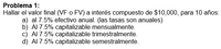 Problema 1:
Hallar el valor final (VF o FV) a interés compuesto de $10,000, para 10 años:
a) al 7.5% efectivo anual. (las tasas son anuales)
b) Al 7.5% capitalizable mensualmente.
c) Al 7.5% capitalizable trimestralmente.
d) Al 7.5% capitalizable semestralmente.
