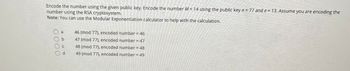 Encode the number using the given public key. Encode the number M = 14 using the public key n = 77 and e = 13. Assume you are encoding the
number using the RSA cryptosystem.
Note: You can use the Modular Exponentiation calculator to help with the calculation.
b
46 (mod 77), encoded number = 46
47 (mod 77), encoded number = 47
48 (mod 77), encoded number = 48
49 (mod 77), encoded number = 49