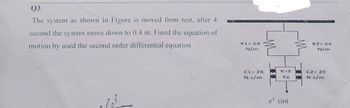 Q3:
The system as shown in Figure is moved from rest, after 4
second the system move down to 0.4 m. Fined the equation of
motion by used the second order differential equation
K1= 64
N/m
K2 64
N/m
C128
N.s/m
K-8
Kg
C2 20
N.s/m
e² sint