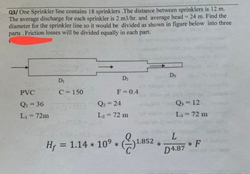 Q3/ One Sprinkler line contains 18 sprinklers .The distance between sprinklers is 12 m.
The average discharge for each sprinkler is 2 m3/hr. and average head = 24 m. Find the
diameter for the sprinkler line so it would be divided as shown in figure below into three
parts. Friction losses will be divided equally in each part.show
show to
D3
D₁
D2
140
PVC
C=150
F = 0.4
brig
Q₁ = 36
Q₂ = 24
Q = 12
L₁ = 72m
L₂ = 72 m
stagini
L3 = 72 m
dibaw
till wel in diesel mast bid
toked to
L
Hf = 1.14 * 10° *
1.
1.852
*
* F
gini
D4.87
gali netos