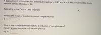 A population of proportions has a distribution with
random sample of size n = 38.
= 0.61 ando = 0.488. You intend to draw a
According to the Central Limit Theorem:
What is the mean of the distribution of sample means?
What is the standard deviation of the distribution of sample means?
(Report answer accurate to 3 decimal places.)
