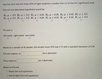 Test the claim that the mean GPA of night students is smaller than 2.2 at the 0.01 significance level.
The null and alternative hypothesis would be:
Ho: µ = 2.2 Ho:µ > 2.2 Ho:p > 0.55 Ho:p = 0.55 Ho:p<0.55 Ho:µ < 2.2
H1: µ + 2.2 H:H < 2.2 H1:p < 0.55 H1:p 0.55 H1:p> 0.55 H1:µ > 2.2
The test is:
left-tailed right-tailed two-tailed
Based on a sample of 40 people, the sample mean GPA was 2.15 with a standard deviation of 0.04
The test statistic is:
(to 2 decimals)
The p-value is:
(to 2 decimals)
Based on this we:
O Reject the null hypothesis
O Fail to reject the null hypothesis
