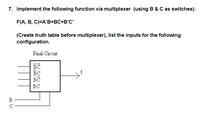 ### Implementing a Function Via Multiplexer (Using B & C as Switches)

#### Function Specification
- **Function to Implement:** 
  \[ F(A, B, C) = A'B + BC + B'C' \]
  
#### Instructions
- **Objective:** Implement the specified function using a multiplexer with B and C as control switches.
- **Required:** Create a truth table before connecting the multiplexer and list the inputs for the given configuration.

#### Diagram Explanation
- **Diagram Title:** Final Circuit
- **Components:**
  - A multiplexer with four data inputs. Each input corresponds to a combination of control signals \( B \) and \( C \):
    - Input for \( \overline{B}\overline{C} \)
    - Input for \( \overline{B}C \)
    - Input for \( B\overline{C} \)
    - Input for \( BC \)
  - Two control lines are labeled as \( B \) and \( C \), which determine the input that is passed to the output \( f \).

#### Implementation Steps

1. **Truth Table Creation:**
   - Construct a truth table for \( F(A, B, C) \) showing all possible combinations of inputs (A, B, C) and the resultant output F.

2. **Input Listing:**
   - Determine the appropriate inputs that need to be connected to each line of the multiplexer for it to accurately represent the given function.

3. **Multiplexer Configuration:**
   - Connect the outputs from the truth table to the respective inputs on the multiplexer as determined by the expressions for \( \overline{B}\overline{C} \), \( \overline{B}C \), \( B\overline{C} \), and \( BC \).

By following these guidelines, the logical function \( F(A, B, C) \) can be implemented effectively using a multiplexer.