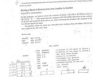 1. Execute the foiiowing instructions by hand, then find the final centents of X, Y and memory locati
$C159 to $C159.
Moving a Block of Memory from One Location to Ancther
Algorithm Description
In this prograH, we want to move the contents of block 1 ($CI00 to $CIO7) to block 2
($C150 to'? This means that the contents of $C100 (44H) will move to the contents
of $C150 and overwrite them and so on. After executing the program, the contents of the
two blocks should be same.
Remember, when we write any new data over existing data, the latter will be lost
and replaced by the new data.
MOve.aSm
STARTI · EQU $C100
EQU $CI.07
EQU $C150
: END
START2
ORG $CO00
#STARTI
#START2
;x points to 1st byte in block 1
:Y points to 1st byte in block 2
;get data from blockl
;stoře ít in block2
;incremerit 1st poi.nter
¡increment 2nd pointer
;reached bottom of the b
• LDX
LDY
AGATN
LDAA 0,X
STAA 0,Y
Memory
Cido
INX -
INY
CPX
#END
AGALN
;no, branch
05
37
57
67
BNE
END
A
¡yes, stop
CI04
