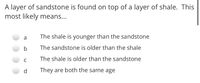 A layer of sandstone is found on top of a layer of shale. This
most likely means...
a
The shale is younger than the sandstone
b
The sandstone is older than the shale
The shale is older than the sandstone
C
They are both the same age
