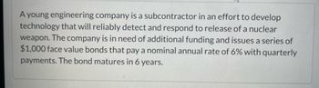 A young engineering company is a subcontractor in an effort to develop technology that will reliably detect and respond to the release of a nuclear weapon. The company is in need of additional funding and issues a series of $1,000 face value bonds that pay a nominal annual rate of 6% with quarterly payments. The bond matures in 6 years.

**Educational Context:**

This text provides an example of how a company might finance advanced technology projects through bonds. Bonds are a form of debt investment where the investor loans money to an entity for a defined period at a fixed interest rate. Here, the company issues bonds with a face value of $1,000, an annual interest rate of 6%, paid quarterly, meaning investors receive interest payments every three months. After 6 years, when the bond matures, the initial loan amount is returned to the bondholder. This method is often used by companies seeking to raise capital for significant projects, like developing critical defense technology.