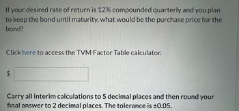 If your desired rate of return is 12% compounded quarterly and you plan to keep the bond until maturity, what would be the purchase price for the bond?

Click [here](#) to access the TVM Factor Table calculator.

\$ __________

Carry all interim calculations to 5 decimal places and then round your final answer to 2 decimal places. The tolerance is ±0.05.