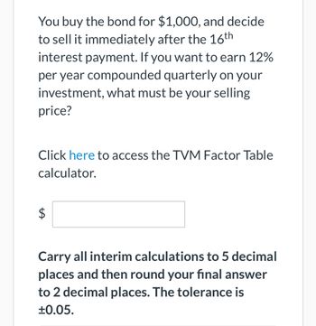 You buy the bond for $1,000, and decide
to sell it immediately after the 16th
interest payment. If you want to earn 12%
per year compounded quarterly on your
investment, what must be your selling
price?
Click here to access the TVM Factor Table
calculator.
LA
$
Carry all interim calculations to 5 decimal
places and then round your final answer
to 2 decimal places. The tolerance is
±0.05.