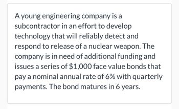 A young engineering company is a
subcontractor in an effort to develop
technology that will reliably detect and
respond to release of a nuclear weapon. The
company is in need of additional funding and
issues a series of $1,000 face value bonds that
pay a nominal annual rate of 6% with quarterly
payments. The bond matures in 6 years.