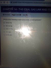 prod01-cnow-owl.cengagenow.com/ilm/takeAssignment/tak
CHAPTER 14 - THE IDEAL GAS LAW AND ITS
Next m
O Previous Page 2 of 8
Which of the following would represent the greatest pressure?
O 74141 Pa
18.3 in Hg
518 mmHg
12.1 psi
O 0.603 atm
