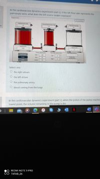 In the cardiovascular dynamics experiment (part 2), if the left flow tube represents the
pulmonary veins, what does the left source beaker represent?
pernen
on
Select one:
the right atrium
O the left atrium
O the pulmonary artery
O blood coming from the lungs
In the cardiovascular dynamics experiment (part 2), when the piston of the pump reaches
lowest point, the volume remaining in the pump is the
REDMI NOTE 9 PRO
ZATAB_26
00
