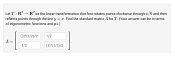 Let T: R² → R² be the linear transformation that first rotates points clockwise through 7/6 and then
reflects points through the line y = x. Find the standard matrix A for T. (Your answer can be in terms
of trigonometric functions and pi.)
A
=
(3)^(1/2)/2
-1/2
1/2
(3)^(1/2)/2