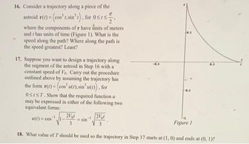 16. Consider a trajectory along a piece of the
astroid r(t) = (cos't, sin³t), for 05152
where the components of r have units of meters
and has units of time (Figure 1). What is the
speed along the path? Where along the path is
the speed greatest? Least?
17. Suppose you want to design a trajectory along
the segment of the astroid in Step 16 with a
constant speed of Vo. Carry out the procedure
outlined above by assuming the trajectory has
the form r(t) = (cos' u(t), sin' u(t)), for
OSIST. Show that the required function u
may be expressed in either of the following two
equivalent forms:
11-2061
3
8.5
u(t)= cos ¹.
-0.5
sin-2Vot
3
18. What value of T should be used so the trajectory in Step 17 starts at (1, 0) and ends at (0, 1)?
8.5
Figure 1